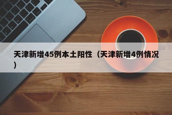 天津新增45例本土阳性(天津新增4例情况)
