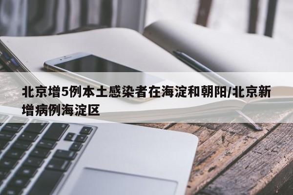 北京增5例本土感染者在海淀和朝阳/北京新增病例海淀区