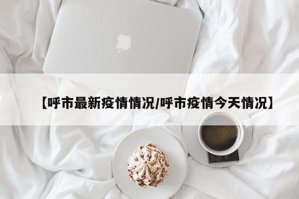 【呼市最新疫情情况/呼市疫情今天情况】