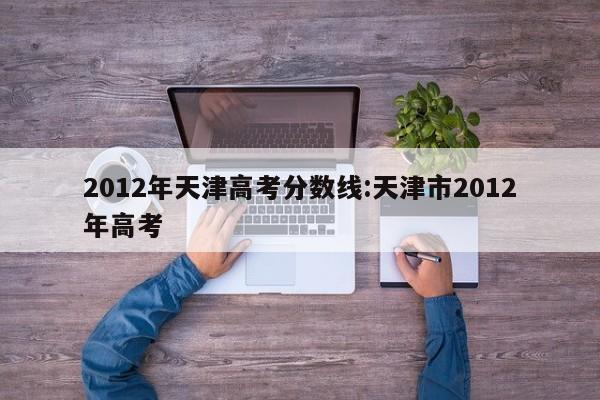 2012年天津高考分数线:天津市2012年高考
