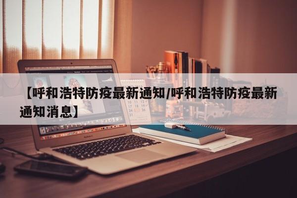 【呼和浩特防疫最新通知/呼和浩特防疫最新通知消息】