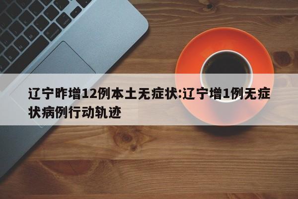 辽宁昨增12例本土无症状:辽宁增1例无症状病例行动轨迹