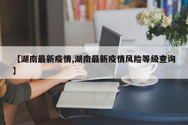 【湖南最新疫情,湖南最新疫情风险等级查询】