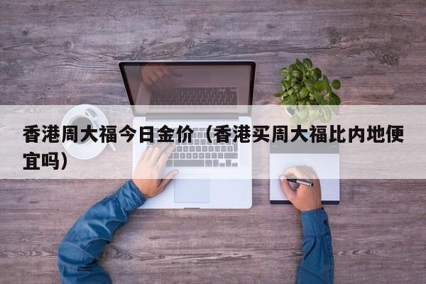 香港周大福今日金价(香港买周大福比内地便宜吗)