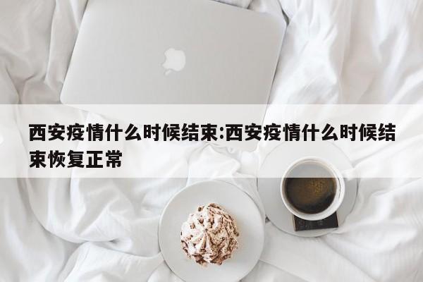 西安疫情什么时候结束:西安疫情什么时候结束恢复正常