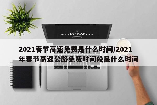 2021春节高速免费是什么时间/2021年春节高速公路免费时间段是什么时间