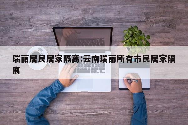 瑞丽居民居家隔离:云南瑞丽所有市民居家隔离