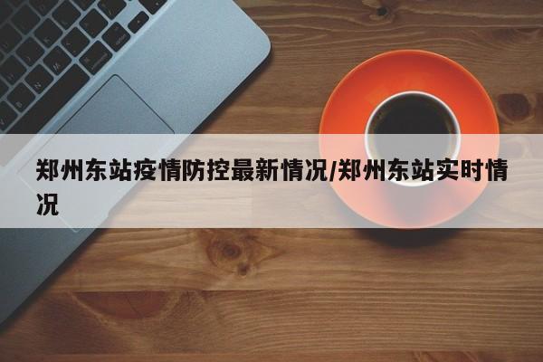郑州东站疫情防控最新情况/郑州东站实时情况