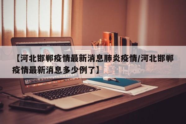 【河北邯郸疫情最新消息肺炎疫情/河北邯郸疫情最新消息多少例了】