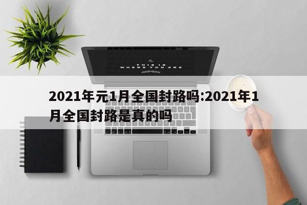 2021年元1月全国封路吗:2021年1月全国封路是真的吗