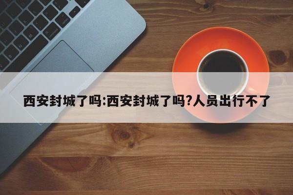 西安封城了吗:西安封城了吗?人员出行不了