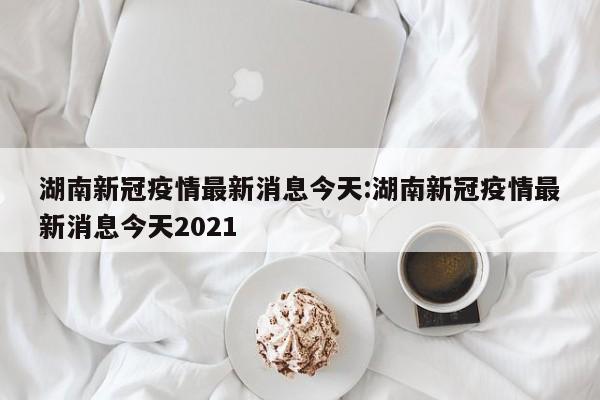 湖南新冠疫情最新消息今天:湖南新冠疫情最新消息今天2021