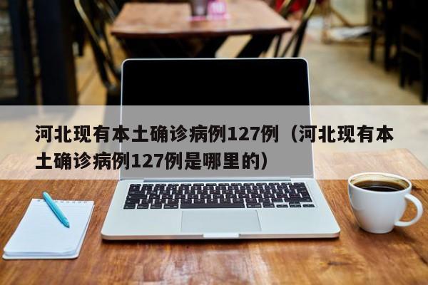 河北现有本土确诊病例127例(河北现有本土确诊病例127例是哪里的)