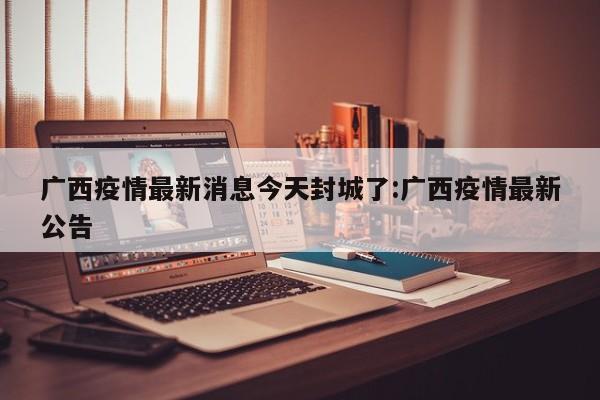 广西疫情最新消息今天封城了:广西疫情最新公告