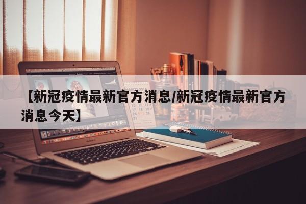 【新冠疫情最新官方消息/新冠疫情最新官方消息今天】