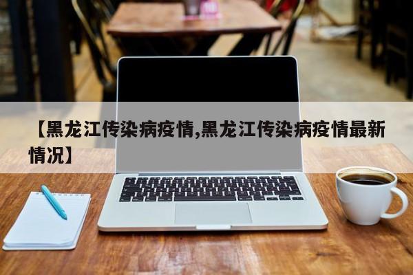 【黑龙江传染病疫情,黑龙江传染病疫情最新情况】