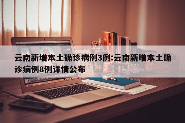 云南新增本土确诊病例3例:云南新增本土确诊病例8例详情公布