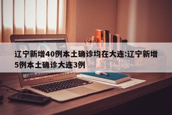 辽宁新增40例本土确诊均在大连:辽宁新增5例本土确诊大连3例