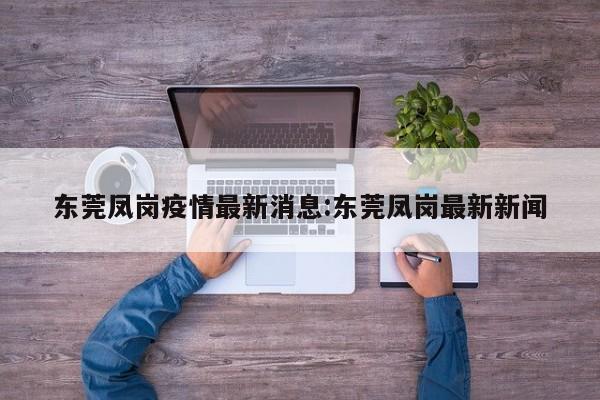 东莞凤岗疫情最新消息:东莞凤岗最新新闻