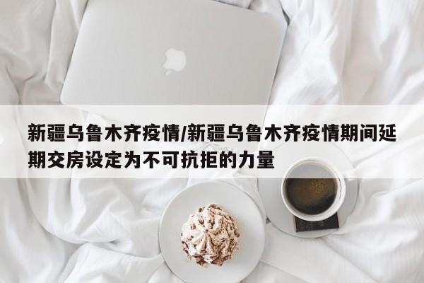 新疆乌鲁木齐疫情/新疆乌鲁木齐疫情期间延期交房设定为不可抗拒的力量
