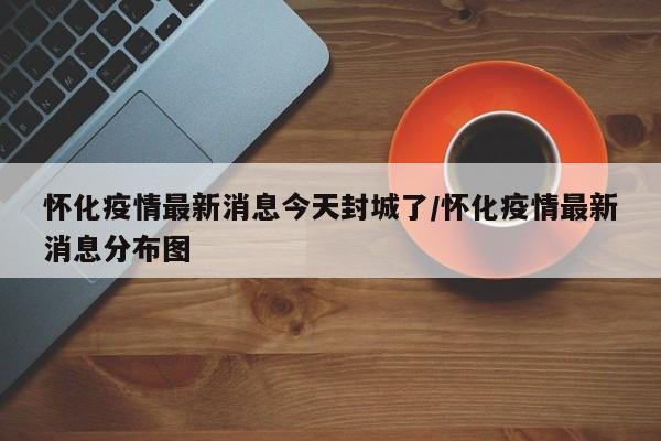 怀化疫情最新消息今天封城了/怀化疫情最新消息分布图
