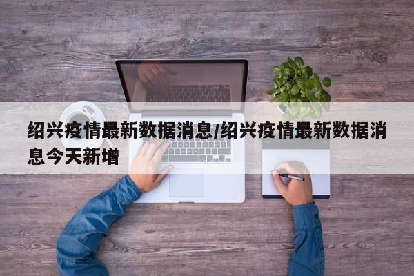 绍兴疫情最新数据消息/绍兴疫情最新数据消息今天新增