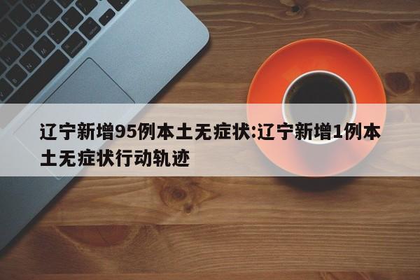 辽宁新增95例本土无症状:辽宁新增1例本土无症状行动轨迹