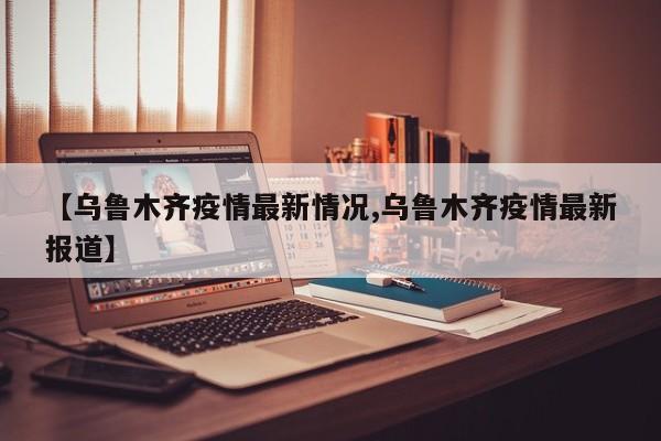 【乌鲁木齐疫情最新情况,乌鲁木齐疫情最新报道】