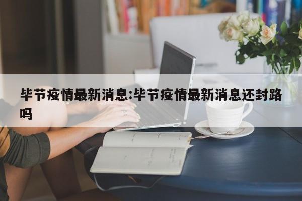 毕节疫情最新消息:毕节疫情最新消息还封路吗