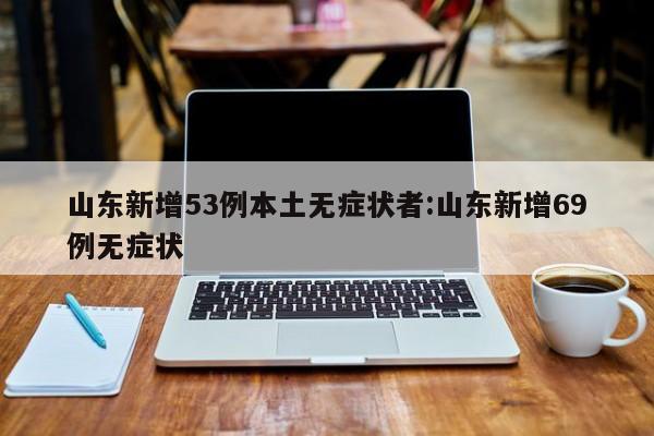 山东新增53例本土无症状者:山东新增69例无症状