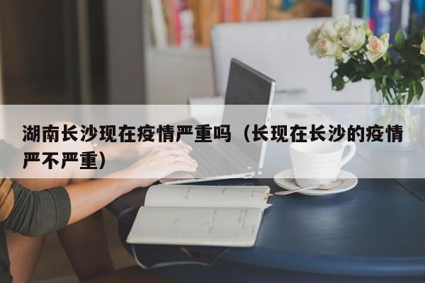 湖南长沙现在疫情严重吗(长现在长沙的疫情严不严重)