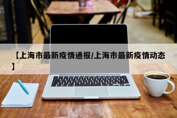 【上海市最新疫情通报/上海市最新疫情动态】