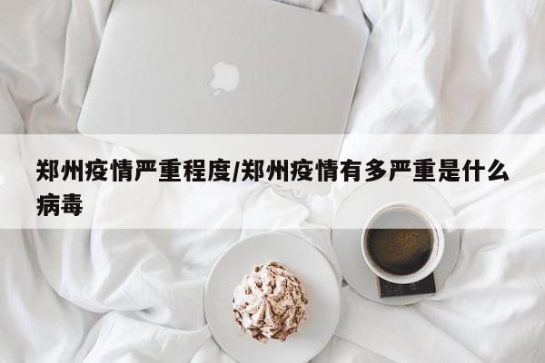 郑州疫情严重程度/郑州疫情有多严重是什么病毒