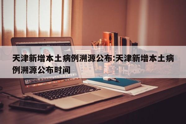 天津新增本土病例溯源公布:天津新增本土病例溯源公布时间