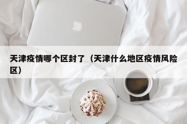 天津疫情哪个区封了(天津什么地区疫情风险区)