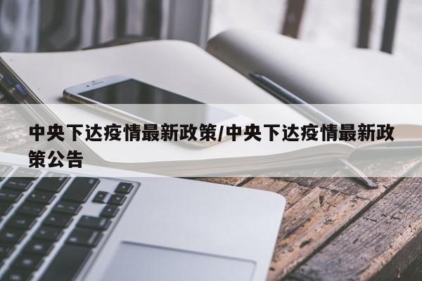 中央下达疫情最新政策/中央下达疫情最新政策公告
