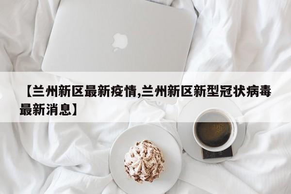 【兰州新区最新疫情,兰州新区新型冠状病毒最新消息】
