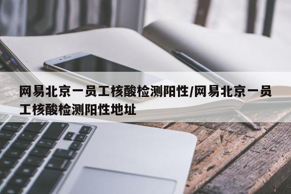 网易北京一员工核酸检测阳性/网易北京一员工核酸检测阳性地址