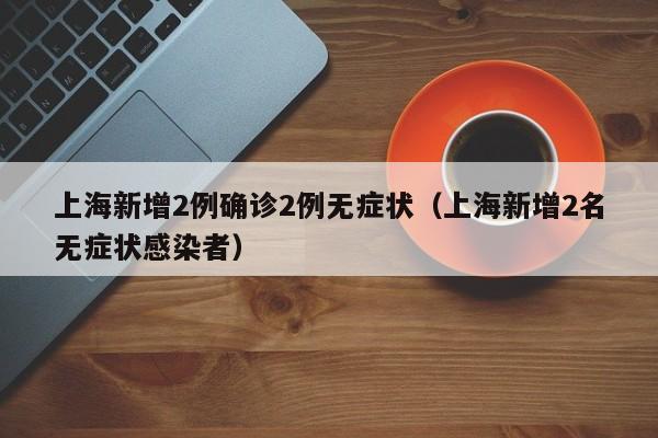 上海新增2例确诊2例无症状(上海新增2名无症状感染者)