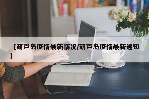 【葫芦岛疫情最新情况/葫芦岛疫情最新通知】