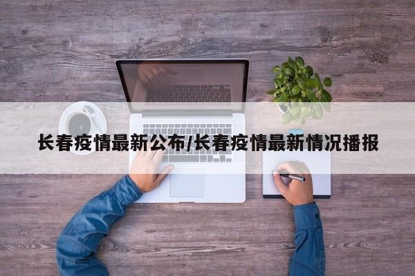 长春疫情最新公布/长春疫情最新情况播报