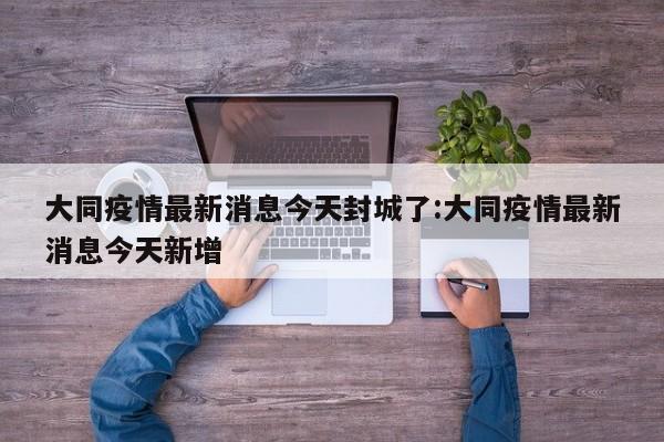 大同疫情最新消息今天封城了:大同疫情最新消息今天新增