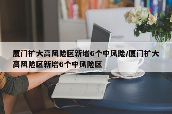 厦门扩大高风险区新增6个中风险/厦门扩大高风险区新增6个中风险区