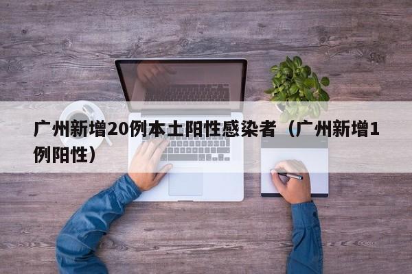 广州新增20例本土阳性感染者(广州新增1例阳性)