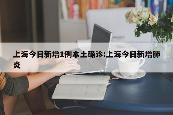 上海今日新增1例本土确诊:上海今日新增肺炎