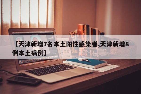 【天津新增7名本土阳性感染者,天津新增8例本土病例】