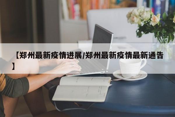 【郑州最新疫情进展/郑州最新疫情最新通告】
