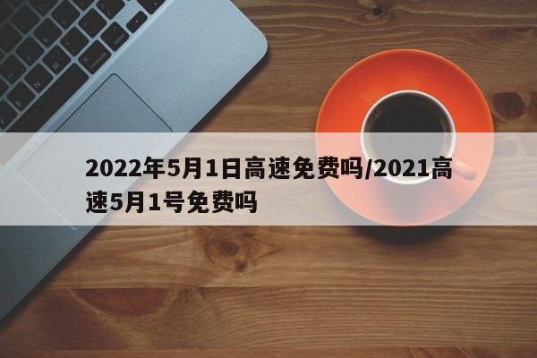 2022年5月1日高速免费吗/2021高速5月1号免费吗