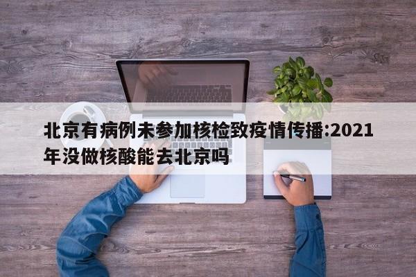 北京有病例未参加核检致疫情传播:2021年没做核酸能去北京吗