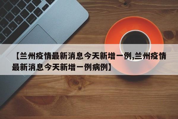 【兰州疫情最新消息今天新增一例,兰州疫情最新消息今天新增一例病例】